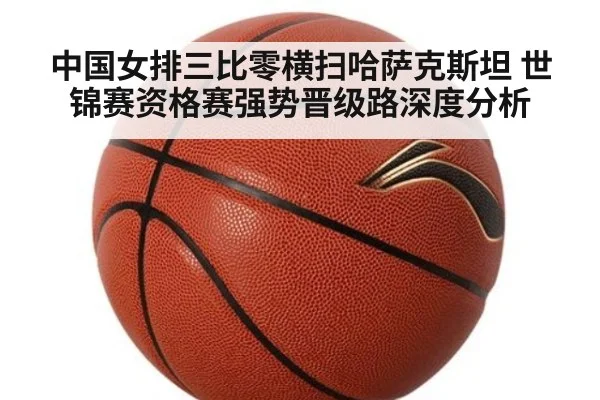 中国女排三比零横扫哈萨克斯坦 世锦赛资格赛强势晋级路深度分析