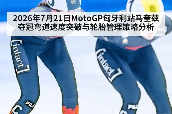 2026年7月21日MotoGP匈牙利站马奎兹夺冠弯道速度突破与轮胎管理策略分析