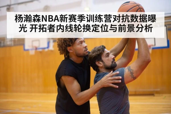 杨瀚森NBA新赛季训练营对抗数据曝光 开拓者内线轮换定位与前景分析